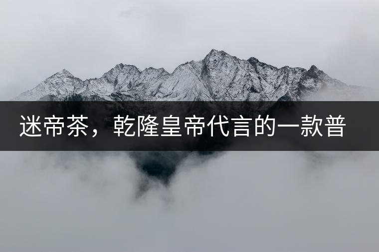 迷帝茶，乾隆皇帝代言的一款普洱茶