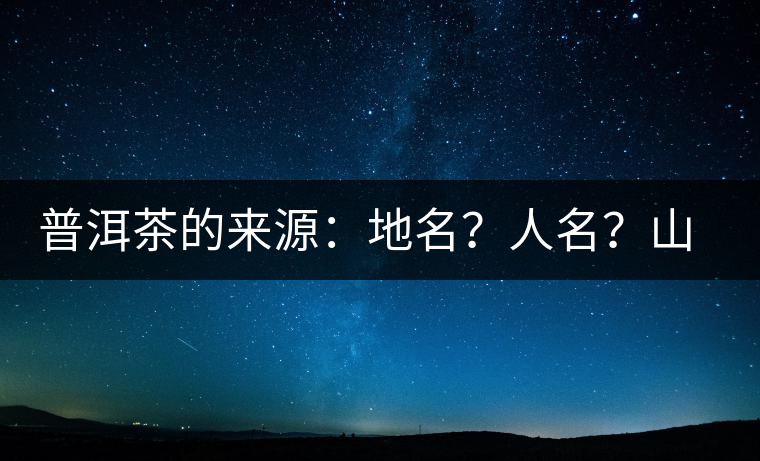 普洱茶的來源：地名？人名？山名？您更信哪一種？