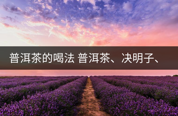 普洱茶的喝法 普洱茶、決明子、枸杞、可以一起喝嗎？