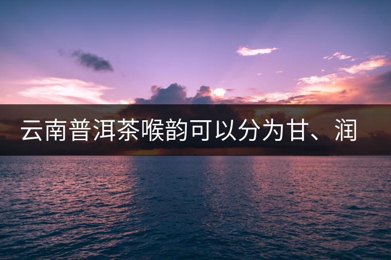云南普洱茶喉韻可以分為甘、潤(rùn)、燥