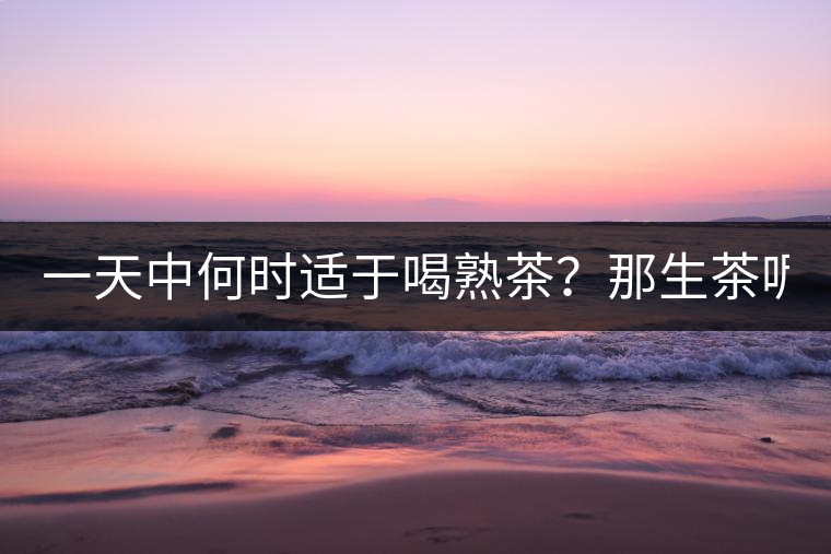 一天中何時適于喝熟茶？那生茶呢？