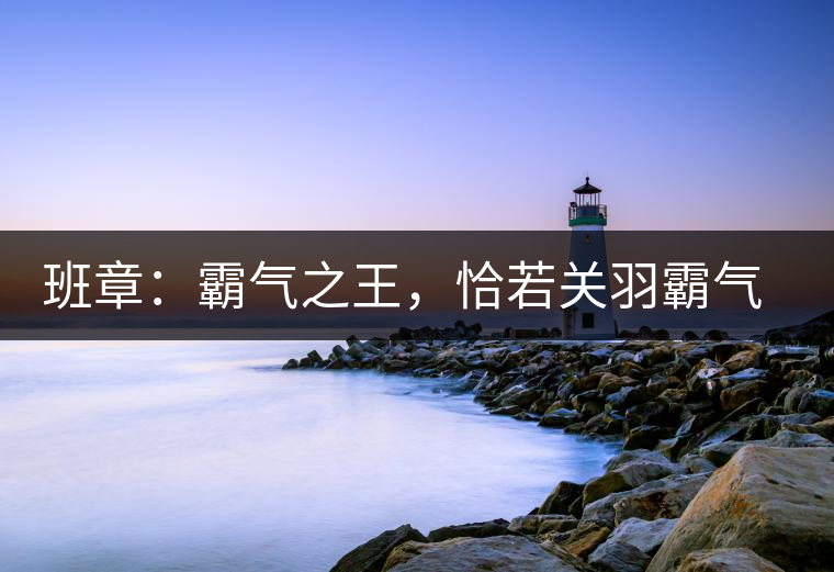 班章：霸氣之王，恰若關(guān)羽霸氣而忠義