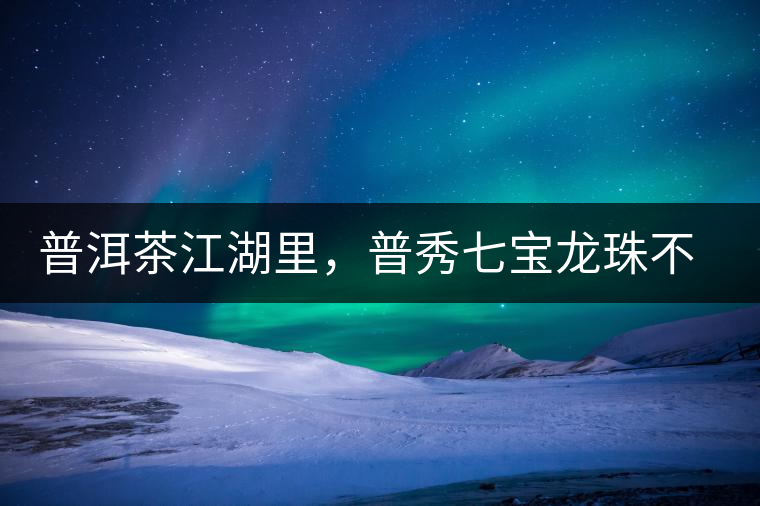 普洱茶江湖里，普秀七寶龍珠不是傳說