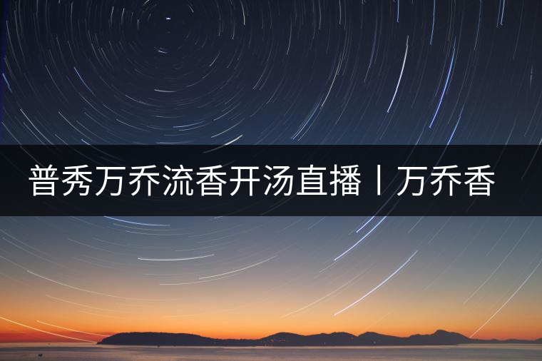 普秀萬喬流香開湯直播丨萬喬香自遠(yuǎn)古來