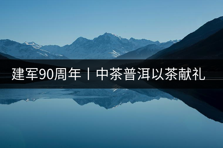 建軍90周年丨中茶普洱以茶獻禮，以茶致敬--將軍班章餅