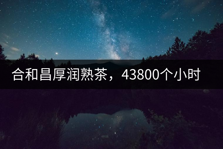 合和昌厚潤熟茶，43800個小時把時光轉(zhuǎn)化成嘗得到的味道！