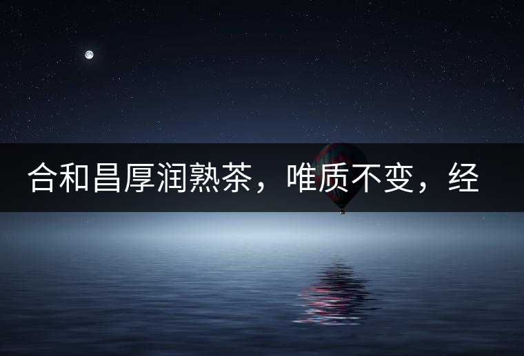 合和昌厚潤熟茶，唯質(zhì)不變，經(jīng)典之上延續(xù)經(jīng)典！