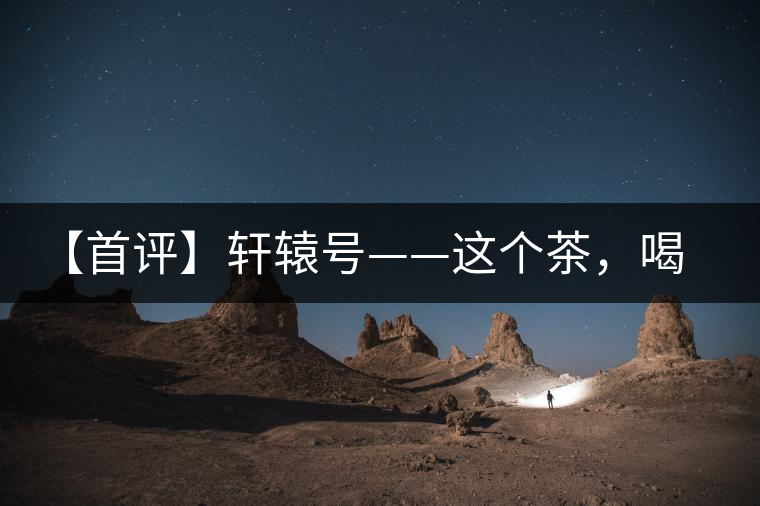 【首評】軒轅號——這個茶，喝的就是優(yōu)秀的綜合感受