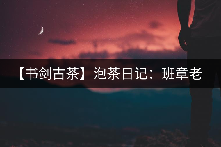 【書劍古茶】泡茶日記：班章老寨，你知多少？