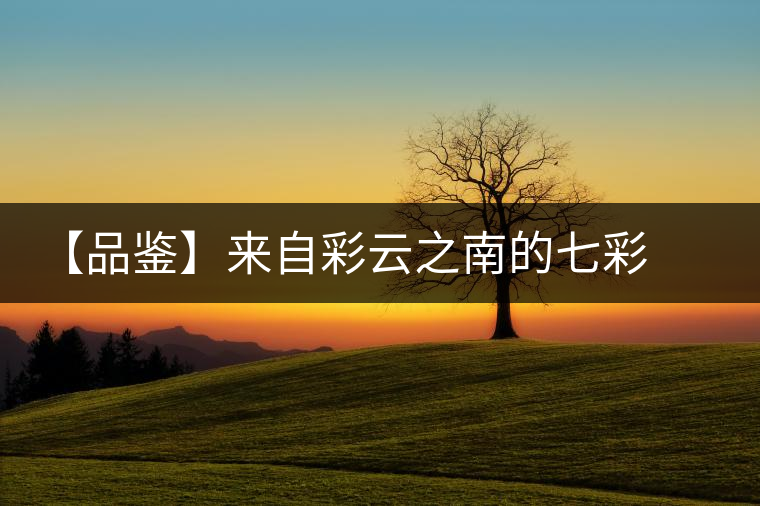 【品鑒】來(lái)自彩云之南的七彩印象 【品鑒】來(lái)自彩云之南的七彩印象