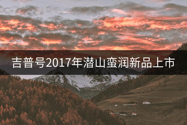 吉普號2017年潛山蠻潤新品上市 吉普號2017年潛山蠻潤新品上市