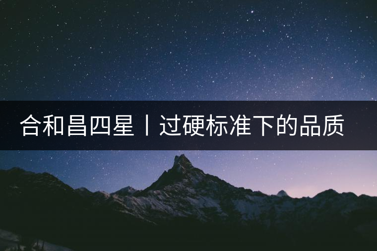 合和昌四星丨過硬標(biāo)準(zhǔn)下的品質(zhì)，才值得時(shí)間沉淀！