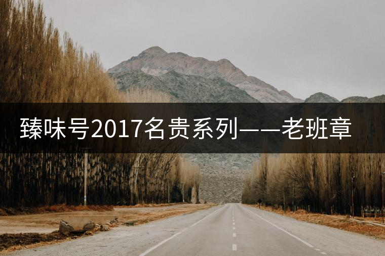 臻味號2017名貴系列——老班章 現(xiàn)已上市 臻味號2017名貴系列——老班章 現(xiàn)已上市