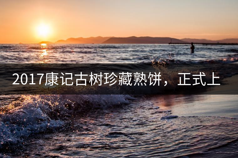 2017康記古樹珍藏熟餅，正式上市！