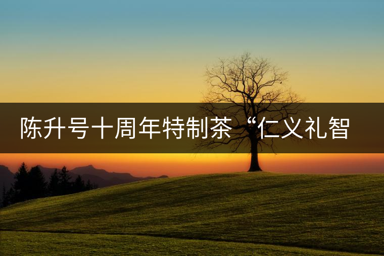 陳升號十周年特制茶“仁義禮智信”重磅來襲！