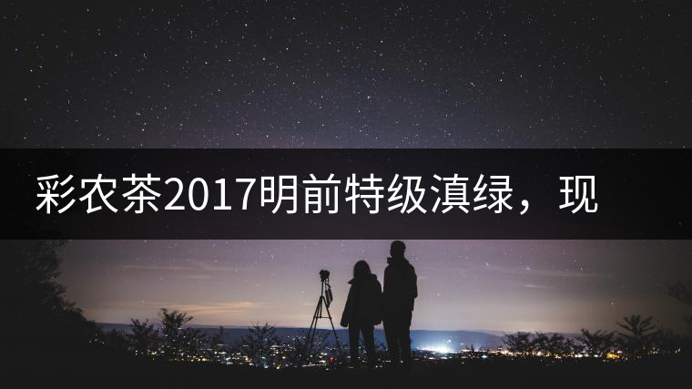 彩農(nóng)茶2017明前特級滇綠，現(xiàn)開始接受預(yù)訂