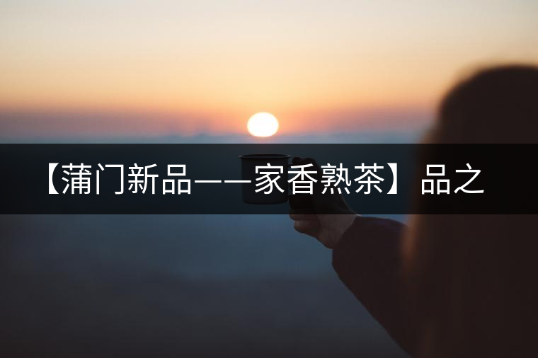 【蒲門新品——家香熟茶】品之，是家的味道，存之，是家的思念