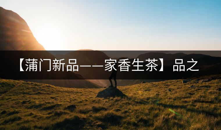 【蒲門新品——家香生茶】品之，是家的味道，存之，是家的思念