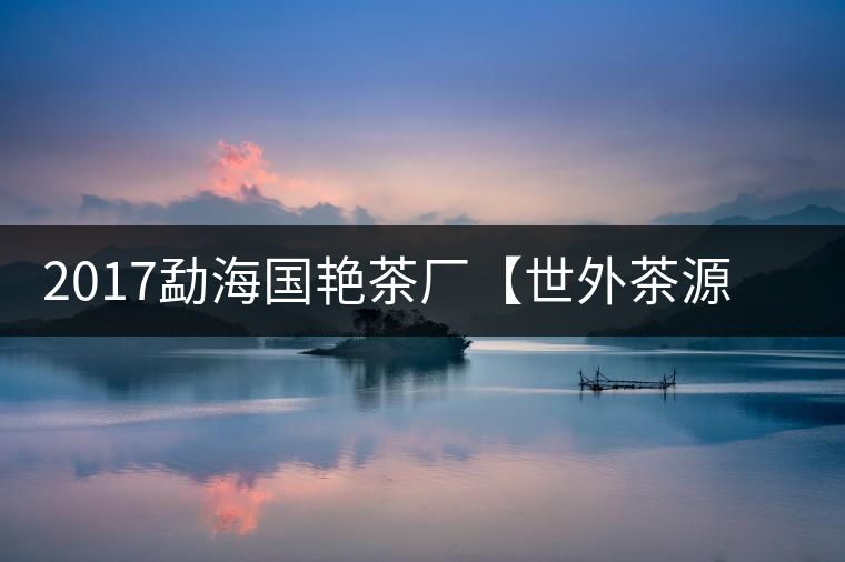 2017勐海國艷茶廠【世外茶源】古樹青餅，限量震撼上市！