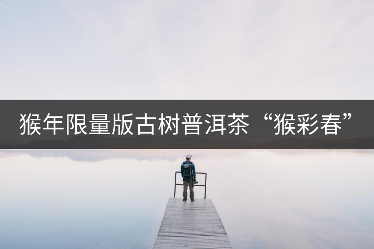 猴年限量版古樹普洱茶“猴彩春”隆重上市！
