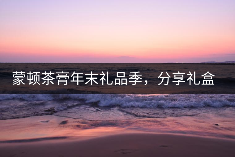 蒙頓茶膏年末禮品季，分享禮盒套裝優(yōu)惠上市！