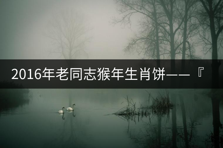 2016年老同志猴年生肖餅——『七十二變』即將上市！