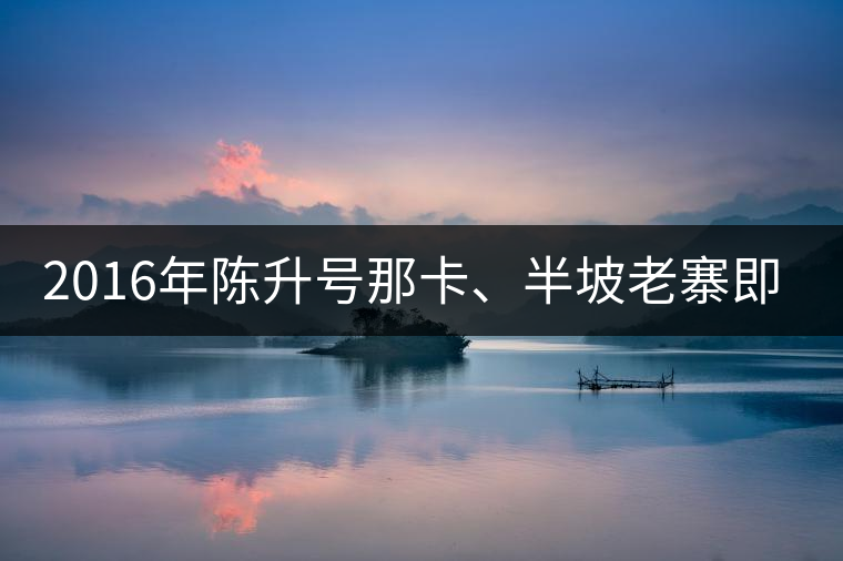 2016年陳升號那卡、半坡老寨即將上市