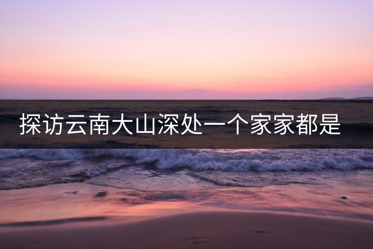 探訪云南大山深處一個(gè)家家都是千萬(wàn)富翁的小村 探訪云南大山深處一個(gè)家家都是千萬(wàn)富翁的小村