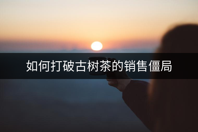 如何打破古樹茶的銷售僵局 如何打破古樹茶的銷售僵局