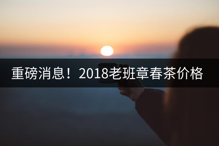 重磅消息！2018老班章春茶價(jià)格已定！漲價(jià)已成定局！