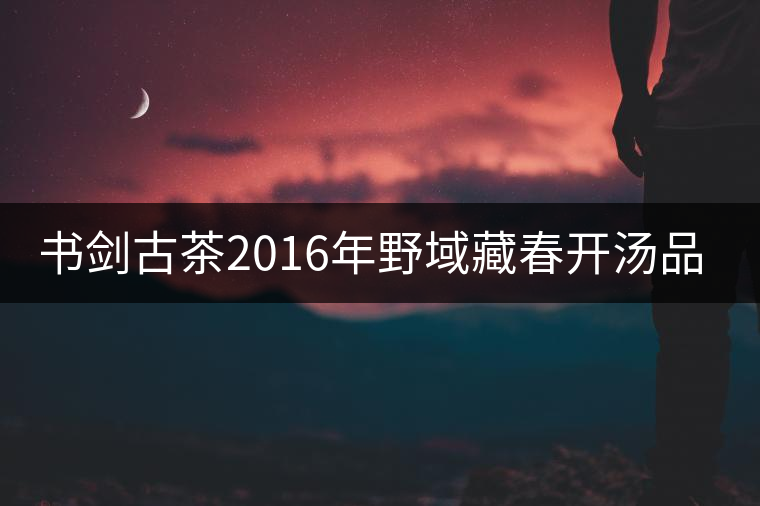 書劍古茶2016年野域藏春開湯品鑒！