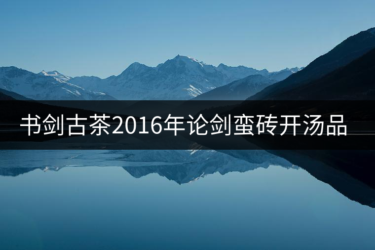 書劍古茶2016年論劍蠻磚開湯品鑒! 書劍古茶2016年論劍蠻磚開湯品鑒!
