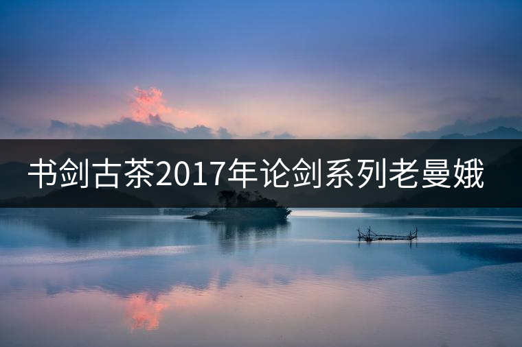 書劍古茶2017年論劍系列老曼娥開湯 書劍古茶2017年論劍系列老曼娥開湯