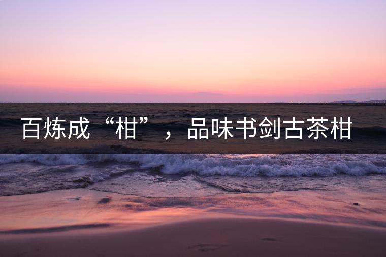 百煉成“柑”，品味書(shū)劍古茶柑普茶