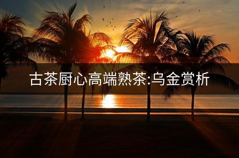 古茶廚心高端熟茶:烏金賞析