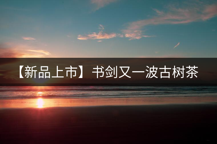 【新品上市】書劍又一波古樹茶——逍遙丹震撼來襲！