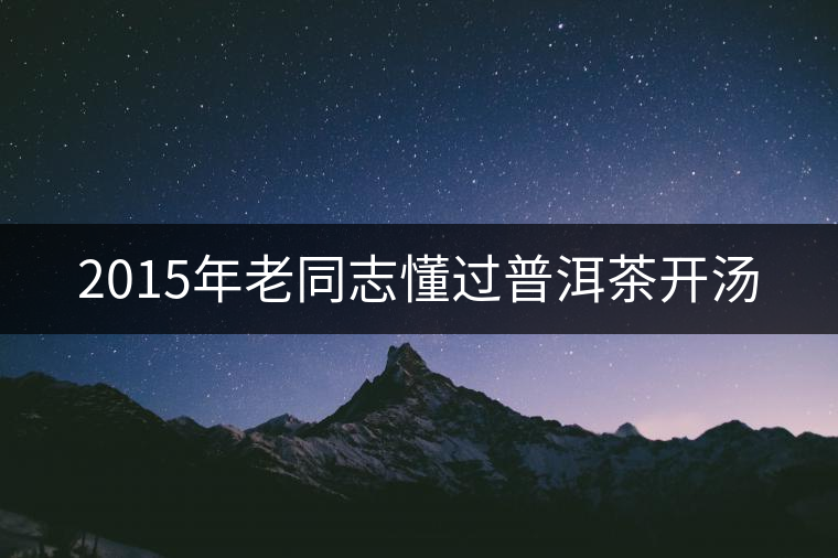 2015年老同志懂過(guò)普洱茶開(kāi)湯 2015年老同志懂過(guò)普洱茶開(kāi)湯