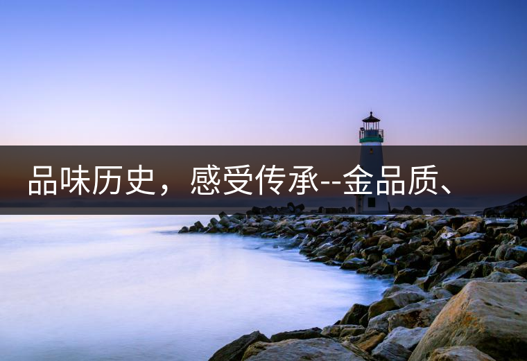 品味歷史，感受傳承--金品質(zhì)、大印象，值得細(xì)細(xì)品味!