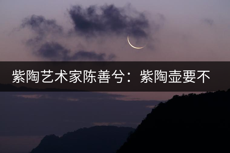 紫陶藝術(shù)家陳善兮：紫陶壺要不斷繼承與創(chuàng)新，而不是一味記載歷史