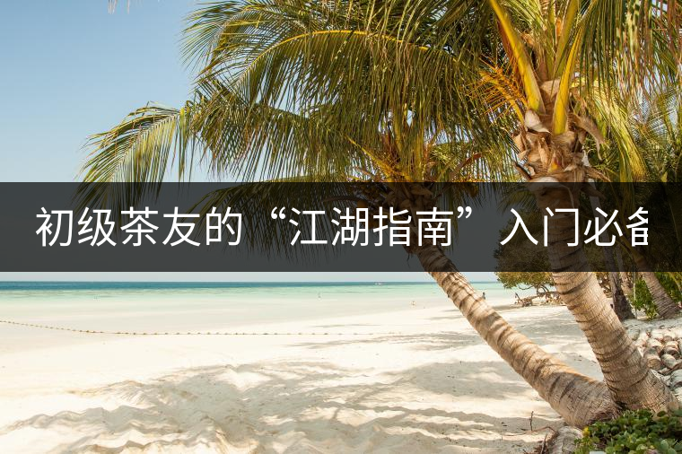 初級茶友的“江湖指南”入門必備白皮書！