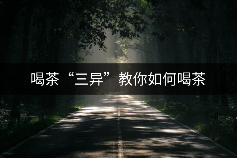 喝茶“三異”教你如何喝茶 喝茶“三異”教你如何喝茶