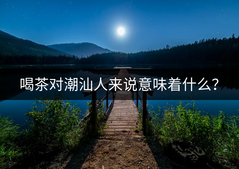 喝茶對(duì)潮汕人來(lái)說(shuō)意味著什么? 喝茶對(duì)潮汕人來(lái)說(shuō)意味著什么?