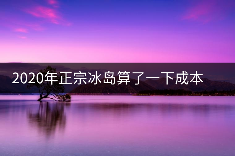 2020年正宗冰島算了一下成本，一般人真消費不起