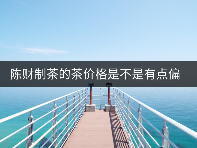 陳財制茶的茶價格是不是有點偏高?。亢玫钠斩?，魅力在于“化”