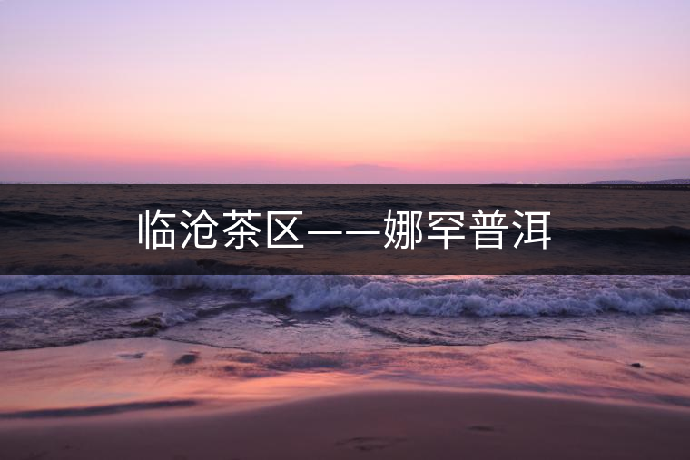 臨滄茶區(qū)——娜罕普洱 臨滄茶區(qū)——娜罕普洱