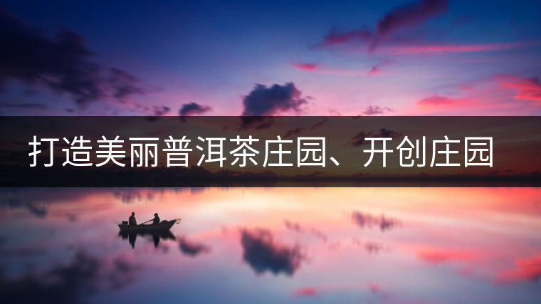打造美麗普洱茶莊園、開創(chuàng)莊園茶品牌為景邁山注入新活力