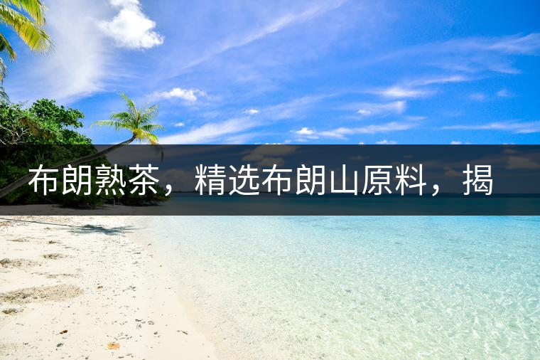 布朗熟茶，精選布朗山原料，揭秘布朗寨好茶之道