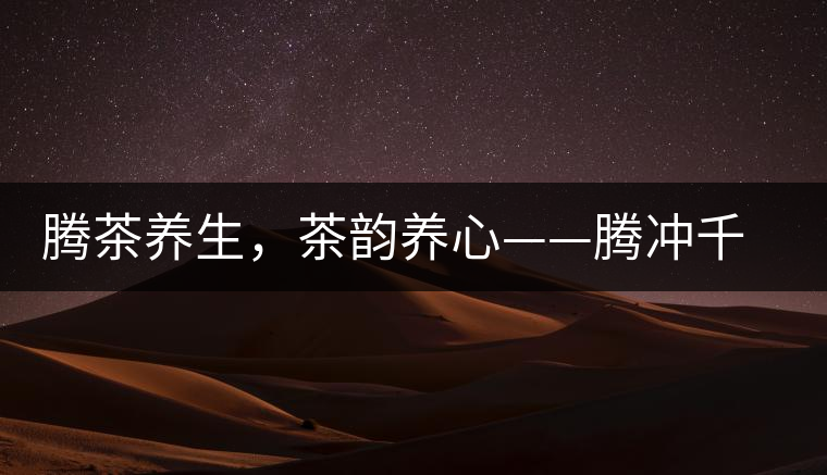 騰茶養(yǎng)生，茶韻養(yǎng)心——騰沖千年茶山茶馬古道
