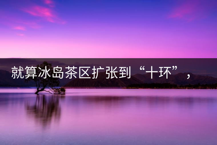 就算冰島茶區(qū)擴張到“十環(huán)”，我們也要在二環(huán)內(nèi)建個別墅