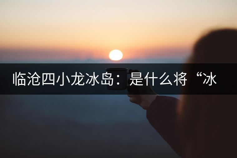 臨滄四小龍冰島：是什么將“冰島”推向神壇！